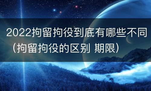 2022拘留拘役到底有哪些不同（拘留拘役的区别 期限）