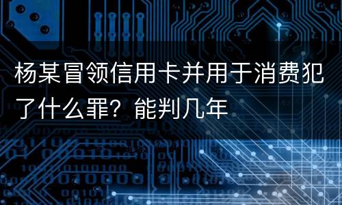 杨某冒领信用卡并用于消费犯了什么罪？能判几年