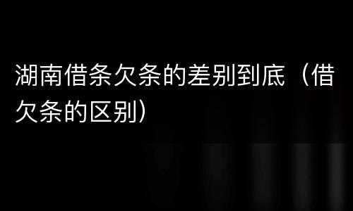 湖南借条欠条的差别到底（借欠条的区别）