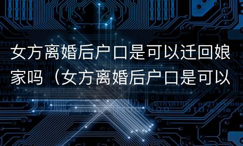 女方离婚后户口是可以迁回娘家吗（女方离婚后户口是可以迁回娘家吗现在）