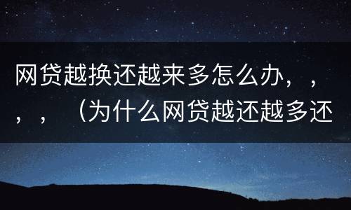 网贷越换还越来多怎么办，，，，（为什么网贷越还越多还不清的感觉）