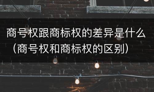 商号权跟商标权的差异是什么（商号权和商标权的区别）