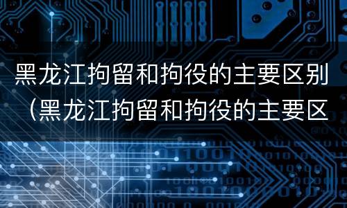 黑龙江拘留和拘役的主要区别（黑龙江拘留和拘役的主要区别是）