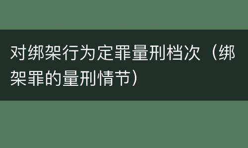 对绑架行为定罪量刑档次（绑架罪的量刑情节）