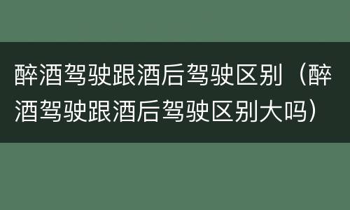 醉酒驾驶跟酒后驾驶区别（醉酒驾驶跟酒后驾驶区别大吗）