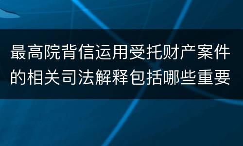 最高院背信运用受托财产案件的相关司法解释包括哪些重要规定 最高院背信运用受托财产案件的相关司法解释包括哪些重要规定