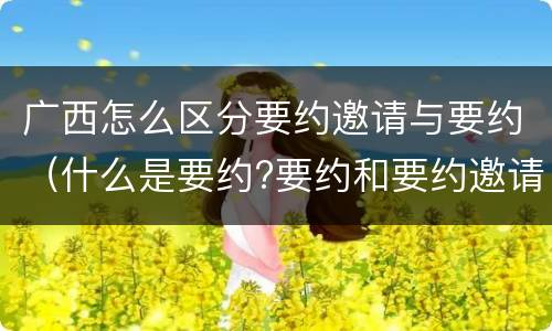 广西怎么区分要约邀请与要约（什么是要约?要约和要约邀请有何区别?）