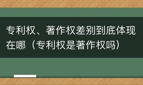专利权、著作权差别到底体现在哪（专利权是著作权吗）