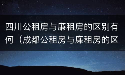 四川公租房与廉租房的区别有何（成都公租房与廉租房的区别）