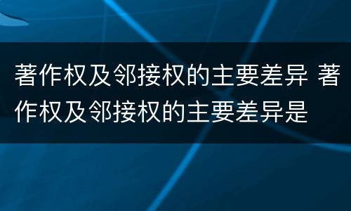 著作权及邻接权的主要差异 著作权及邻接权的主要差异是