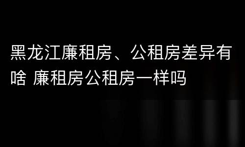 黑龙江廉租房、公租房差异有啥 廉租房公租房一样吗