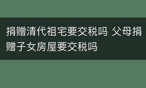 捐赠清代祖宅要交税吗 父母捐赠子女房屋要交税吗