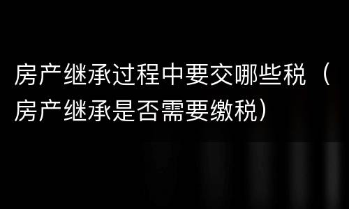 房产继承过程中要交哪些税（房产继承是否需要缴税）