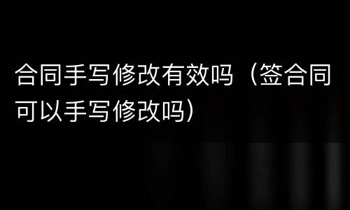合同手写修改有效吗（签合同可以手写修改吗）