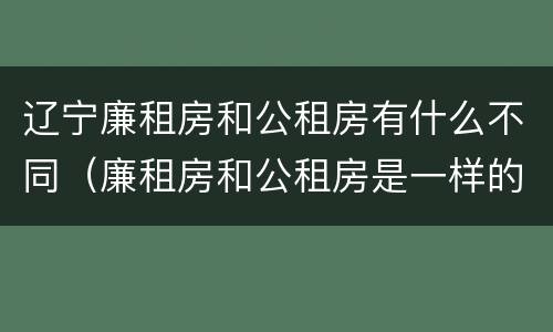 辽宁廉租房和公租房有什么不同（廉租房和公租房是一样的吗）