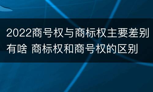 2022商号权与商标权主要差别有啥 商标权和商号权的区别