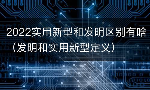 2022实用新型和发明区别有啥（发明和实用新型定义）