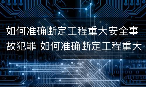 如何准确断定工程重大安全事故犯罪 如何准确断定工程重大安全事故犯罪行为