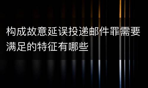 构成故意延误投递邮件罪需要满足的特征有哪些