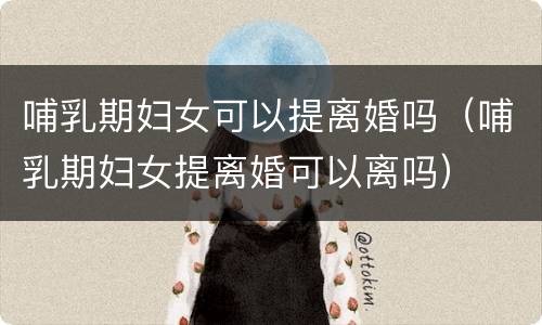 哺乳期妇女可以提离婚吗（哺乳期妇女提离婚可以离吗）