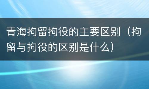 青海拘留拘役的主要区别（拘留与拘役的区别是什么）