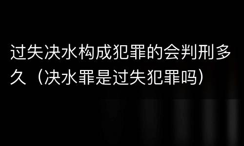 过失决水构成犯罪的会判刑多久（决水罪是过失犯罪吗）