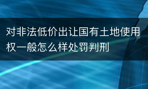 对非法低价出让国有土地使用权一般怎么样处罚判刑