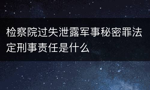 检察院过失泄露军事秘密罪法定刑事责任是什么