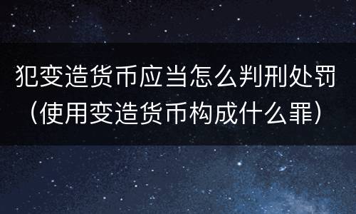 犯变造货币应当怎么判刑处罚（使用变造货币构成什么罪）