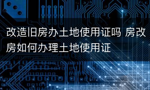 改造旧房办土地使用证吗 房改房如何办理土地使用证