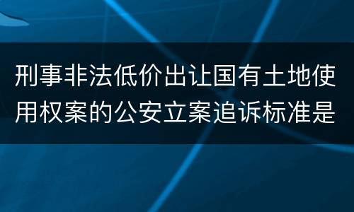 刑事非法低价出让国有土地使用权案的公安立案追诉标准是怎样规定