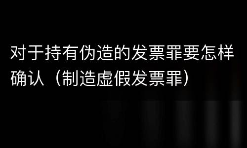 对于持有伪造的发票罪要怎样确认（制造虚假发票罪）