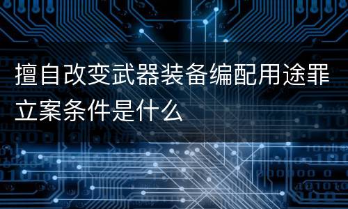 擅自改变武器装备编配用途罪立案条件是什么