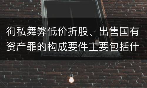 徇私舞弊低价折股、出售国有资产罪的构成要件主要包括什么