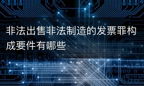 非法出售非法制造的发票罪构成要件有哪些