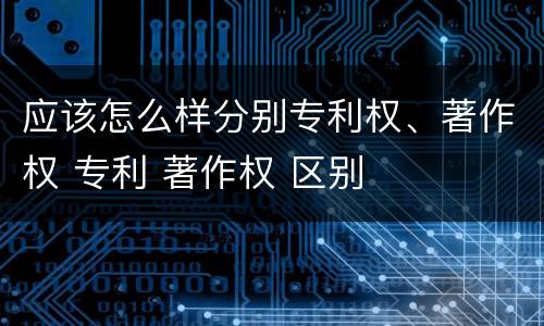 应该怎么样分别专利权、著作权 专利 著作权 区别