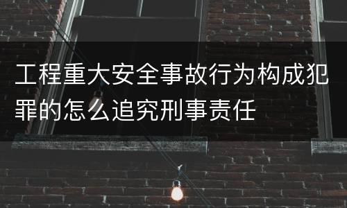 工程重大安全事故行为构成犯罪的怎么追究刑事责任