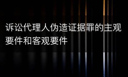 诉讼代理人伪造证据罪的主观要件和客观要件