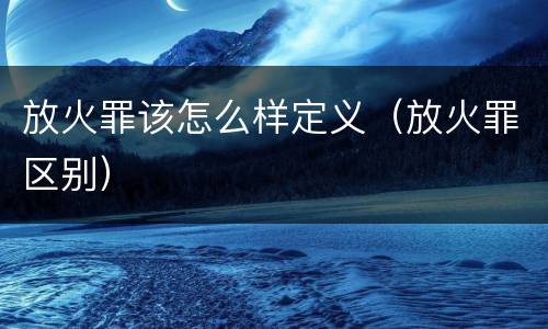放火罪该怎么样定义（放火罪区别）