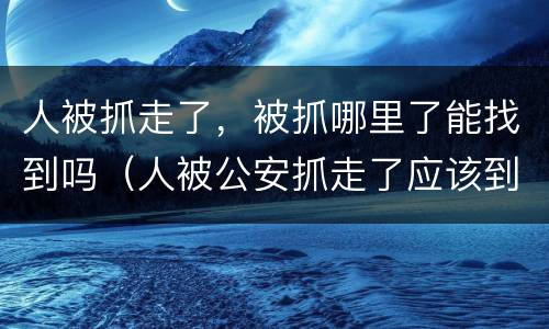 人被抓走了，被抓哪里了能找到吗（人被公安抓走了应该到哪里去找人）