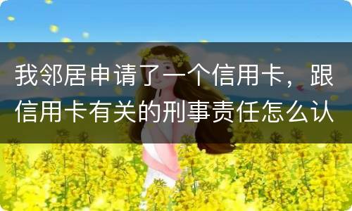 我邻居申请了一个信用卡，跟信用卡有关的刑事责任怎么认定啊