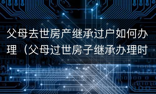 父母去世房产继承过户如何办理（父母过世房子继承办理时间要多久）