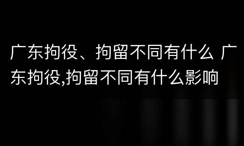 广东拘役、拘留不同有什么 广东拘役,拘留不同有什么影响