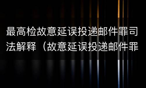 最高检故意延误投递邮件罪司法解释（故意延误投递邮件罪案例）
