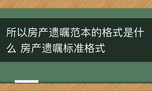所以房产遗嘱范本的格式是什么 房产遗嘱标准格式