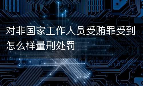 对非国家工作人员受贿罪受到怎么样量刑处罚
