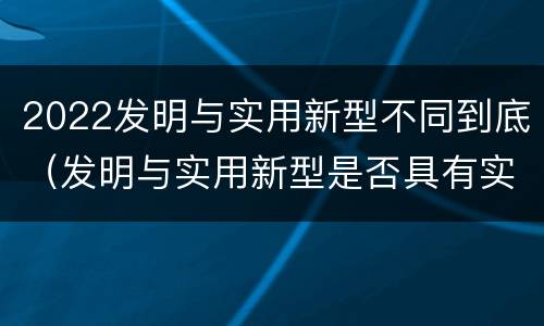 2022发明与实用新型不同到底（发明与实用新型是否具有实用性）