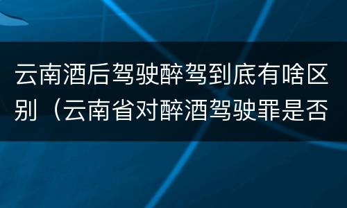 云南酒后驾驶醉驾到底有啥区别（云南省对醉酒驾驶罪是否有新的量刑标准）