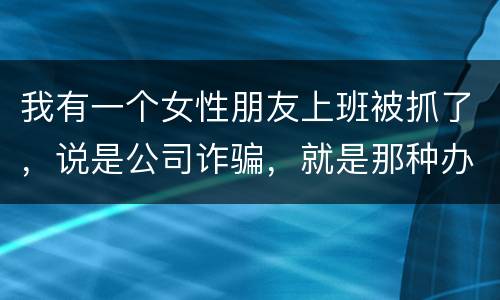 我有一个女性朋友上班被抓了，说是公司诈骗，就是那种办了信用卡不能用，提前收了别人