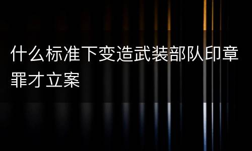 什么标准下变造武装部队印章罪才立案